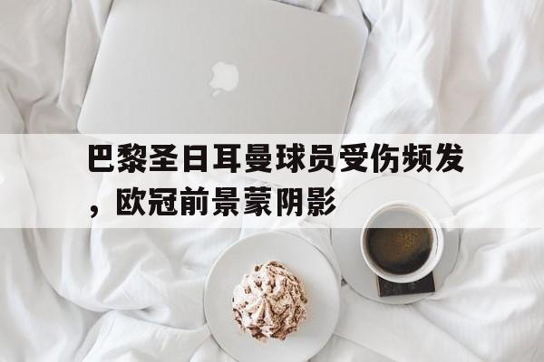 巴黎圣日耳曼球员受伤频发,欧冠前景蒙阴影的简单介绍