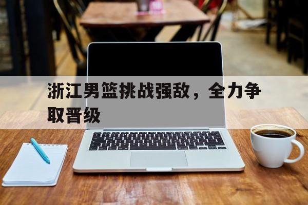 浙江男篮挑战强敌，全力争取晋级