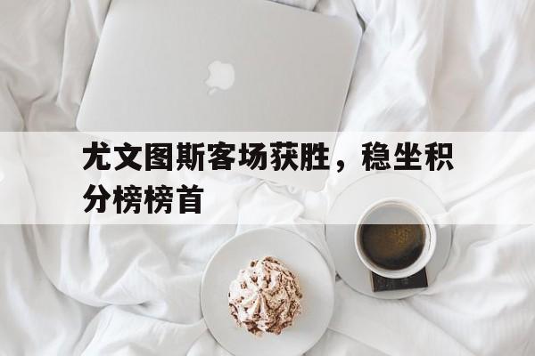 关于尤文图斯客场获胜,稳坐积分榜榜首的信息
