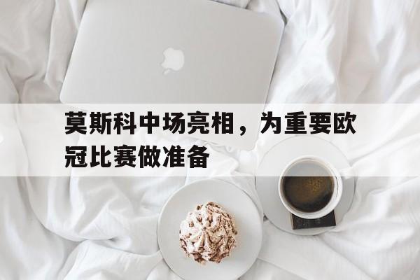 关于莫斯科中场亮相，为重要欧冠比赛做准备的信息